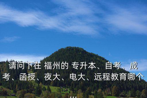 請問下在 福州的 專升本、自考、成考、函授、夜大、電大、遠程教育哪個...