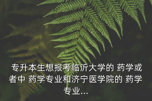  專升本生想報考臨沂大學的 藥學或者中 藥學專業(yè)和濟寧醫(yī)學院的 藥學專業(yè)...