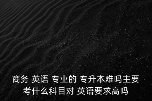 商務(wù) 英語 專業(yè)的 專升本難嗎主要考什么科目對 英語要求高嗎