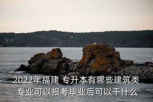 2022年福建 專升本有哪些建筑類 專業(yè)可以報考畢業(yè)后可以干什么