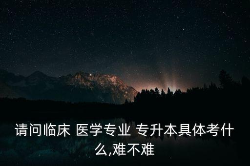 請(qǐng)問(wèn)臨床 醫(yī)學(xué)專(zhuān)業(yè) 專(zhuān)升本具體考什么,難不難