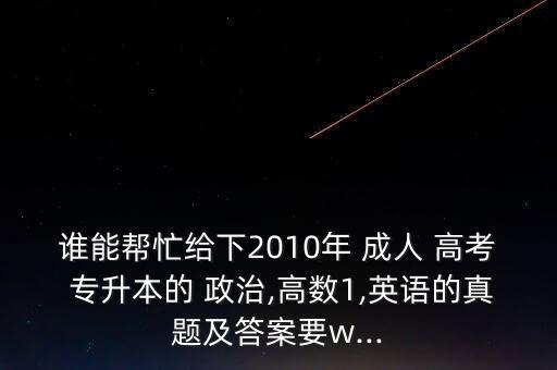 誰能幫忙給下2010年 成人 高考 專升本的 政治,高數(shù)1,英語的真題及答案要w...