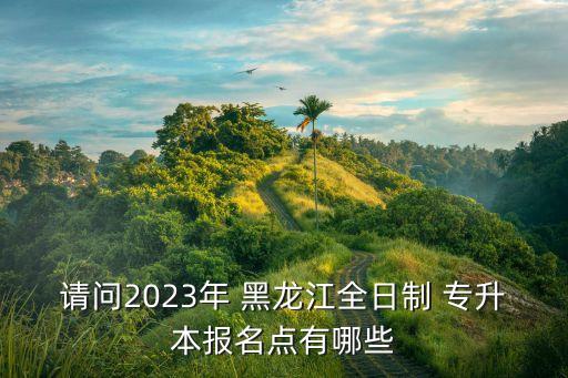 請問2023年 黑龍江全日制 專升本報名點有哪些