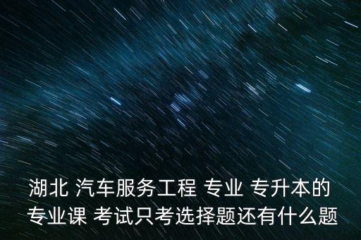 湖北 汽車服務(wù)工程 專業(yè) 專升本的 專業(yè)課 考試只考選擇題還有什么題