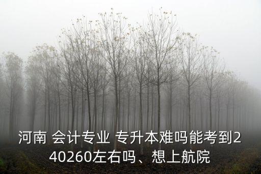 河南 會計專業(yè) 專升本難嗎能考到240260左右嗎、想上航院