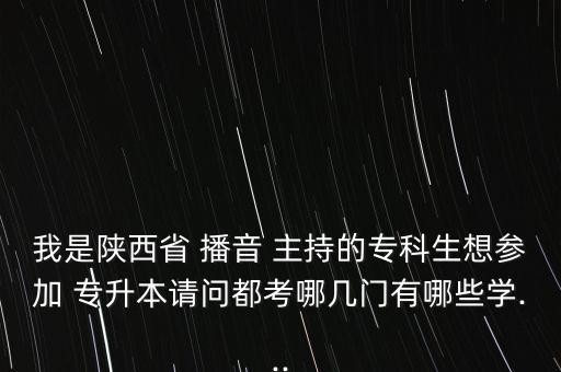 我是陜西省 播音 主持的?？粕?yún)⒓?專升本請(qǐng)問都考哪幾門有哪些學(xué)...