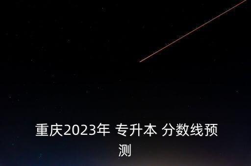  重慶2023年 專升本 分?jǐn)?shù)線預(yù)測