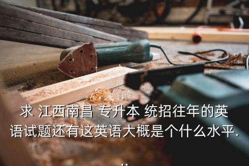 求 江西南昌 專(zhuān)升本 統(tǒng)招往年的英語(yǔ)試題還有這英語(yǔ)大概是個(gè)什么水平...