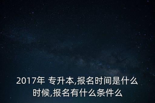 2017年 專升本,報(bào)名時(shí)間是什么時(shí)候,報(bào)名有什么條件么