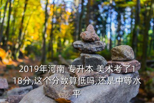 2019年河南 專升本 美術(shù)考了118分,這個分?jǐn)?shù)算低嗎,還是中等水平