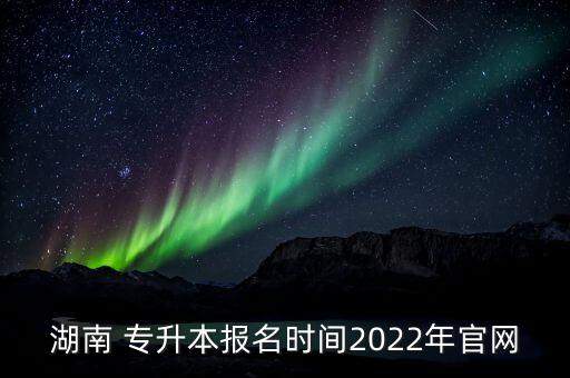 湖南 專升本報(bào)名時(shí)間2022年官網(wǎng)