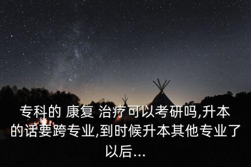 ?？频?康復 治療可以考研嗎,升本的話要跨專業(yè),到時候升本其他專業(yè)了以后...