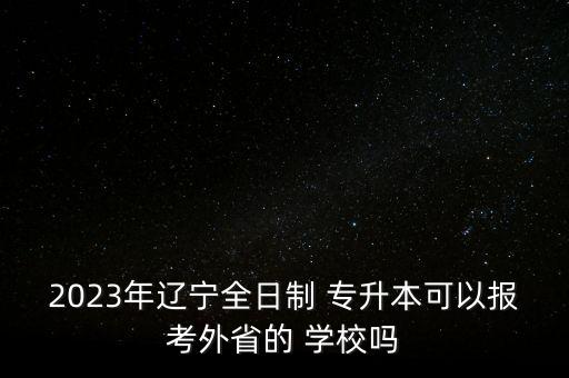 2023年遼寧全日制 專升本可以報(bào)考外省的 學(xué)校嗎