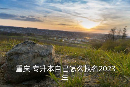 重慶專升本報名流程,重慶2023專升本報名流程