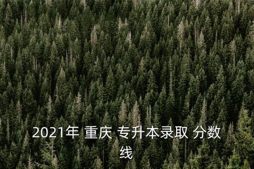 2021年 重慶 專升本錄取 分?jǐn)?shù)線