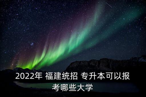 2022年 福建統(tǒng)招 專升本可以報考哪些大學