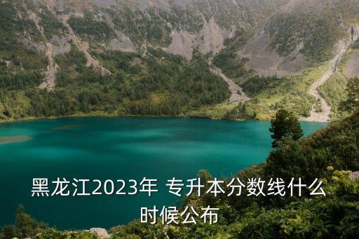 黑龍江2023年 專升本分?jǐn)?shù)線什么時(shí)候公布