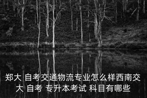 鄭大 自考交通物流專業(yè)怎么樣西南交大 自考 專升本考試 科目有哪些