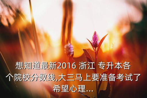 想知道最新2016 浙江 專升本各個院校分數線,大三馬上要準備考試了希望心理...