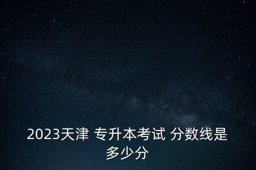 2023天津 專升本考試 分數線是多少分