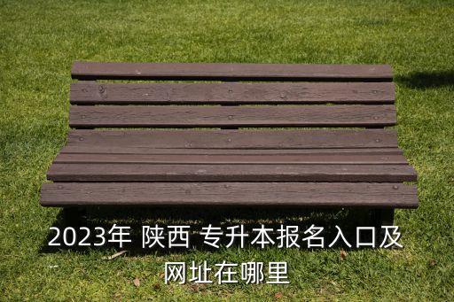 2023年 陜西 專升本報名入口及網(wǎng)址在哪里