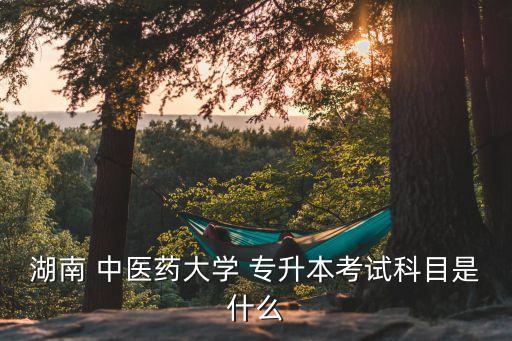 中醫(yī)藥大學專升本,湖南中醫(yī)藥大學專升本