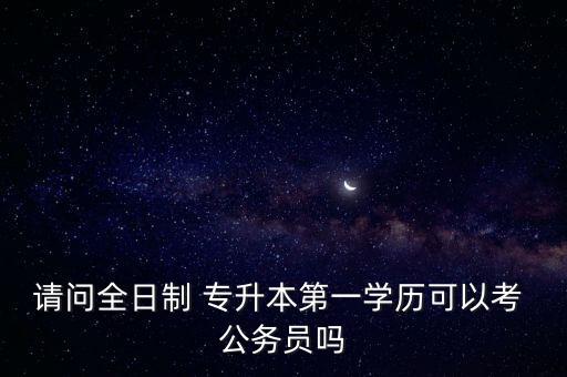 請問全日制 專升本第一學(xué)歷可以考 公務(wù)員嗎