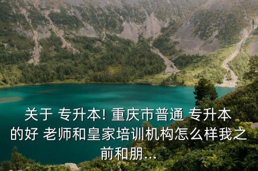 關于 專升本! 重慶市普通 專升本的好 老師和皇家培訓機構怎么樣我之前和朋...