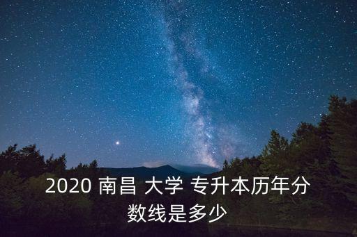 2020 南昌 大學 專升本歷年分數線是多少