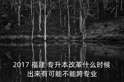 2017 福建 專升本改革什么時候出來有可能不能跨專業(yè)