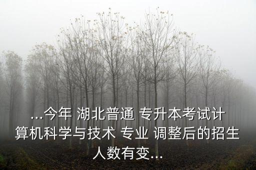 ...今年 湖北普通 專升本考試計算機科學與技術 專業(yè) 調整后的招生人數(shù)有變...