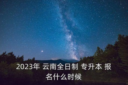 2023年 云南全日制 專升本 報名什么時候