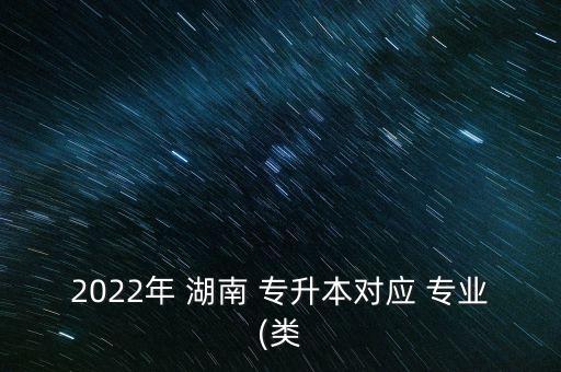 2022年 湖南 專升本對應(yīng) 專業(yè)(類