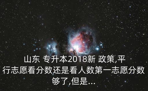  山東 專升本2018新 政策,平行志愿看分?jǐn)?shù)還是看人數(shù)第一志愿分?jǐn)?shù)夠了,但是...