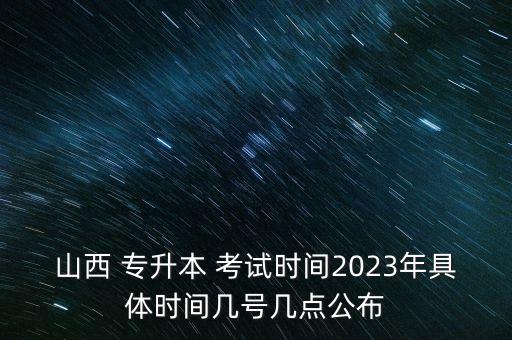 山西 專升本 考試時間2023年具體時間幾號幾點公布