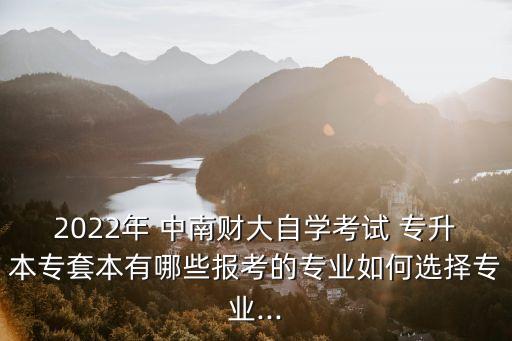 2022年 中南財(cái)大自學(xué)考試 專(zhuān)升本專(zhuān)套本有哪些報(bào)考的專(zhuān)業(yè)如何選擇專(zhuān)業(yè)...