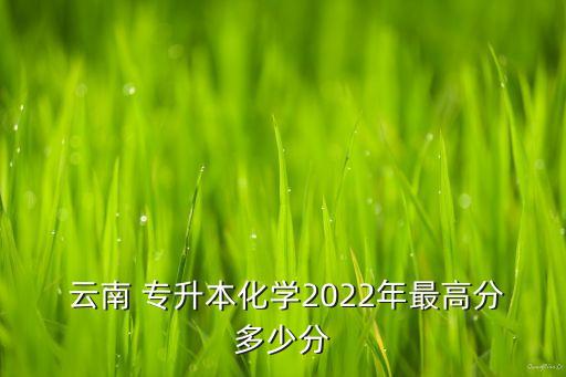  云南 專升本化學(xué)2022年最高分多少分