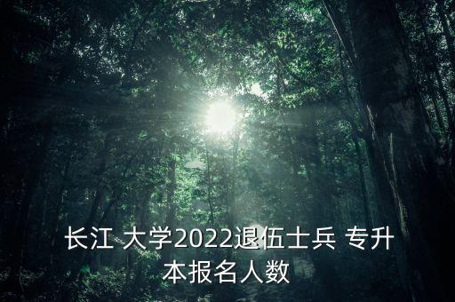  長江 大學(xué)2022退伍士兵 專升本報名人數(shù)