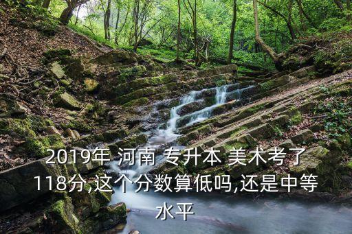 2019年 河南 專升本 美術考了118分,這個分數(shù)算低嗎,還是中等水平