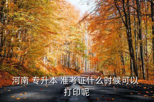 河南 專(zhuān)升本 準(zhǔn)考證什么時(shí)候可以 打印呢