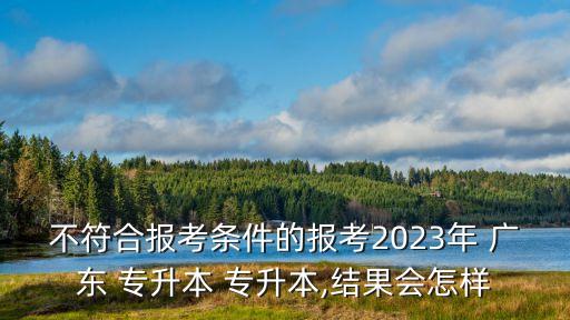 不符合報考條件的報考2023年 廣東 專升本 專升本,結(jié)果會怎樣