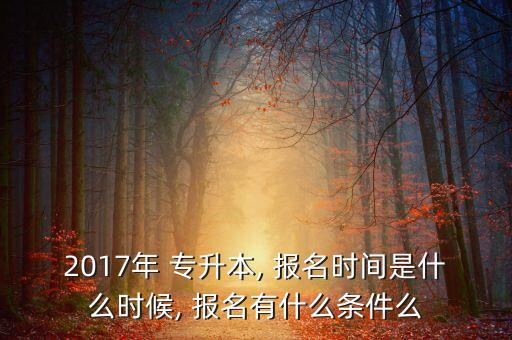 2017年 專升本, 報名時間是什么時候, 報名有什么條件么