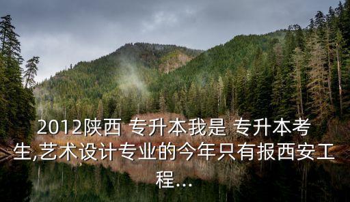 2012陜西 專升本我是 專升本考生,藝術設計專業(yè)的今年只有報西安工程...