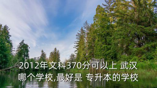 2012年文科370分可以上 武漢哪個學(xué)校,最好是 專升本的學(xué)校