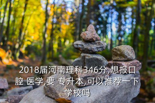 2018屆河南理科346分,想報口腔 醫(yī)學(xué),要 專升本,可以推薦一下學(xué)校嗎