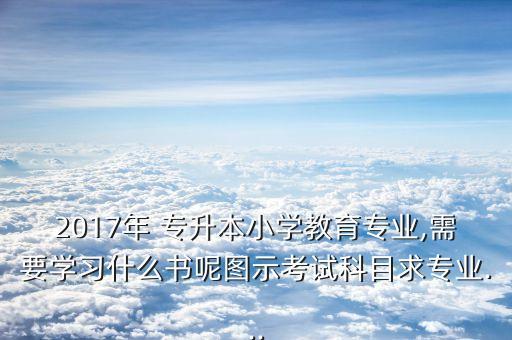 2017年 專升本小學(xué)教育專業(yè),需要學(xué)習(xí)什么書呢圖示考試科目求專業(yè)...