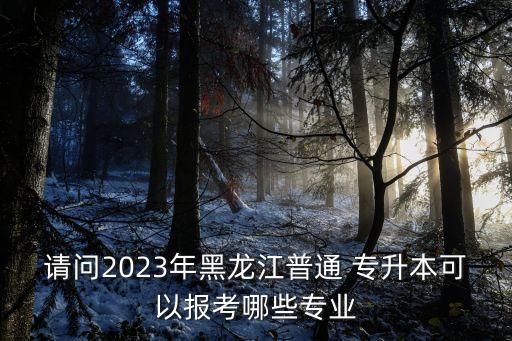 請問2023年黑龍江普通 專升本可以報考哪些專業(yè)