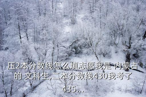 壓2本分?jǐn)?shù)線(xiàn)怎么填志愿我是 內(nèi)蒙古的 文科生,二本分?jǐn)?shù)線(xiàn)430我考了435...