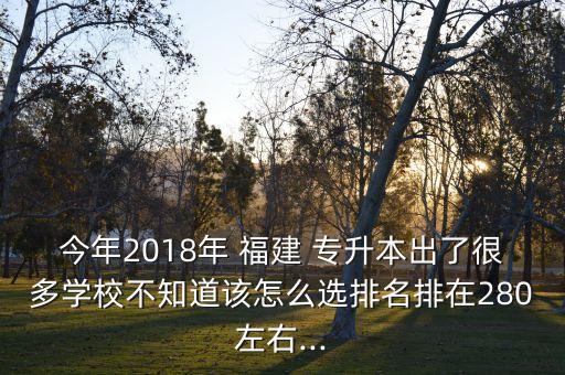 今年2018年 福建 專(zhuān)升本出了很多學(xué)校不知道該怎么選排名排在280左右...