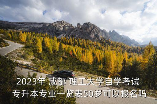 2023年 成都 理工大學自學考試 專升本專業(yè)一覽表50歲可以報名嗎